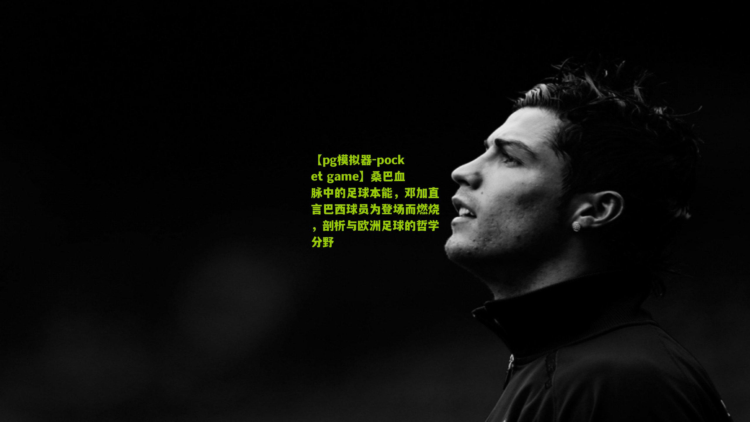 桑巴血脉中的足球本能，邓加直言巴西球员为登场而燃烧，剖析与欧洲足球的哲学分野