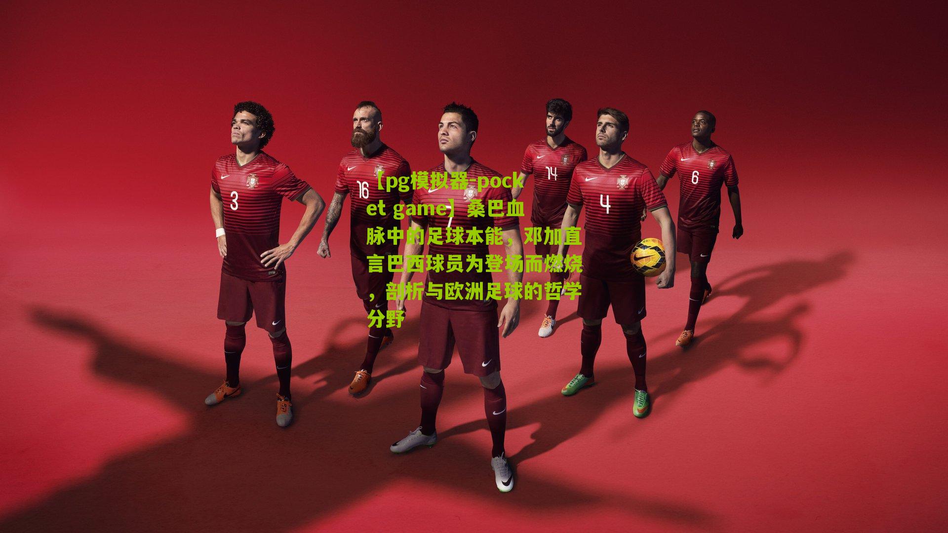 桑巴血脉中的足球本能，邓加直言巴西球员为登场而燃烧，剖析与欧洲足球的哲学分野